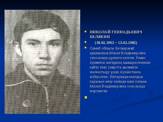 НИКОЛАЙ ГЕННАДЬЕВИЧ БЕЛЯКИН  (18.02.1963 – 13.02.1982) Семей облысы Бесқарағай ауданының Малая Владимировка селосында дүниеге келген. Кеңес Армиясы қатарына шақырылғаннан кейін таяу уақытта қызметін жалғастыру үшін Ауғанстанға жіберілген. Интернационалдық парызын өтеу кезінде қаза тапқан. Малая Владимировка селосында жерленген. 