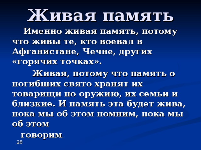 Живая память  Именно живая память, потому что живы те, кто воевал в Афганистане, Чечне, других «горячих точках».  Живая, потому что память о погибших свято хранят их товарищи по оружию, их семьи и близкие. И память эта будет жива, пока мы об этом помним, пока мы об этом  говорим .  28  