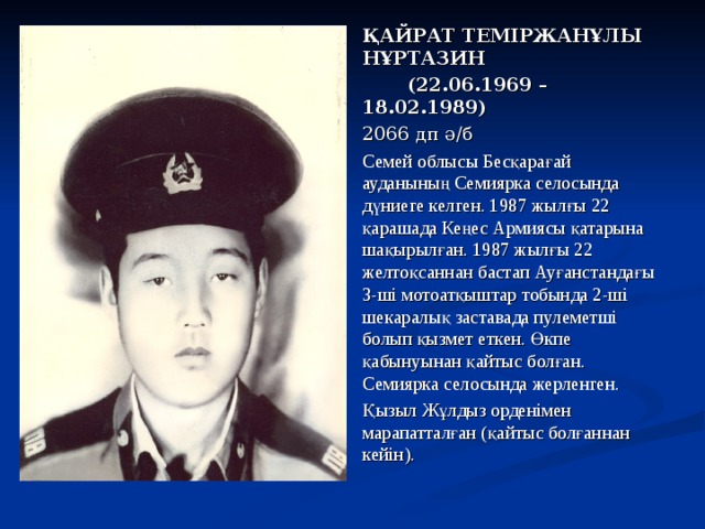 ҚАЙРАТ ТЕМІРЖАНҰЛЫ НҰРТАЗИН  (22.06.1969 – 18.02.1989) 2066 дп ә/б Семей облысы Бесқарағай ауданының Семиярка селосында дүниеге келген. 1987 жылғы 22 қарашада Кеңес Армиясы қатарына шақырылған. 1987 жылғы 22 желтоқсаннан бастап Ауғанстандағы 3-ші мотоатқыштар тобында 2-ші шекаралық заставада пулеметші болып қызмет еткен. Өкпе қабынуынан қайтыс болған. Семиярка селосында жерленген. Қызыл Жұлдыз орденімен марапатталған (қайтыс болғаннан кейін).  