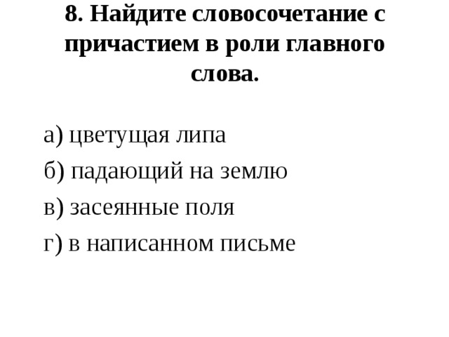  8. Найдите словосочетание с причастием в роли главного слова.    а) цветущая липа  б) падающий на землю  в) засеянные поля  г) в написанном письме 