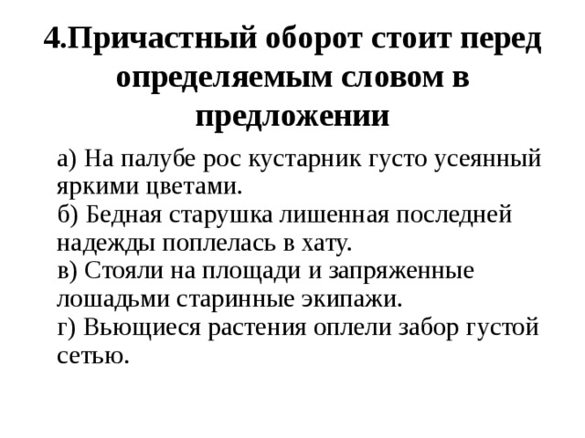  4.Причастный оборот стоит перед определяемым словом в предложении  а) На палубе рос кустарник густо усеянный яркими цветами.  б) Бедная старушка лишенная последней надежды поплелась в хату.  в) Стояли на площади и запряженные лошадьми старинные экипажи.  г) Вьющиеся растения оплели забор густой сетью. 