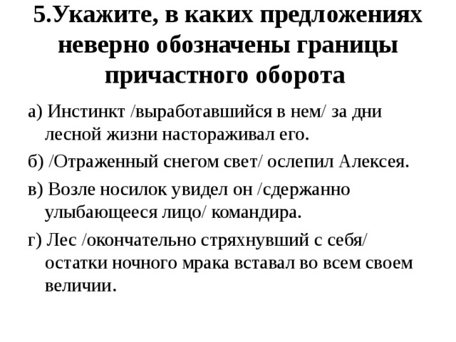 5.Укажите, в каких предложениях неверно обозначены границы причастного оборота а) Инстинкт /выработавшийся в нем/ за дни лесной жизни настораживал его. б) /Отраженный снегом свет/ ослепил Алексея. в) Возле носилок увидел он /сдержанно улыбающееся лицо/ командира. г) Лес /окончательно стряхнувший с себя/ остатки ночного мрака вставал во всем своем величии.   