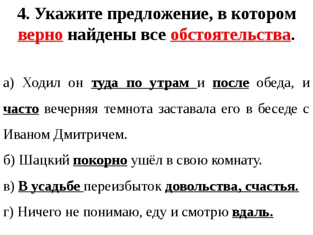 4. Укажите предложение, в котором верно найдены все обстоятельства .  а) Ходил он туда по утрам и после  обеда, и часто вечерняя темнота заставала его в беседе с Иваном Дмитричем. б) Шацкий покорно ушёл в свою комнату. в) В усадьбе переизбыток довольства, счастья. г) Ничего не понимаю, еду и смотрю вдаль. 