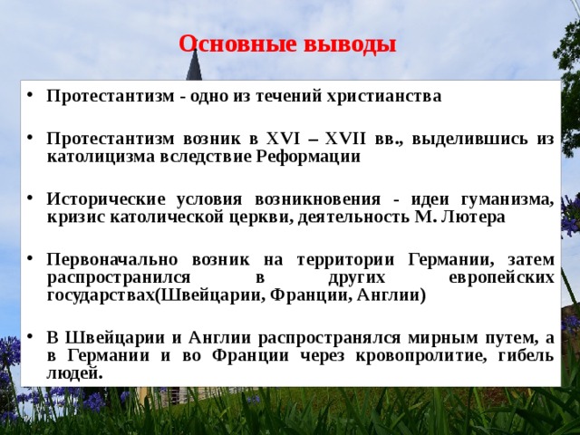 Основные выводы Протестантизм - одно из течений христианства  Протестантизм возник в XVI – XVII вв., выделившись из католицизма вследствие Реформации  Исторические условия возникновения - идеи гуманизма, кризис католической церкви, деятельность М. Лютера  Первоначально возник на территории Германии, затем распространился в других европейских государствах(Швейцарии, Франции, Англии)  В Швейцарии и Англии распространялся мирным путем, а в Германии и во Франции через кровопролитие, гибель людей.   