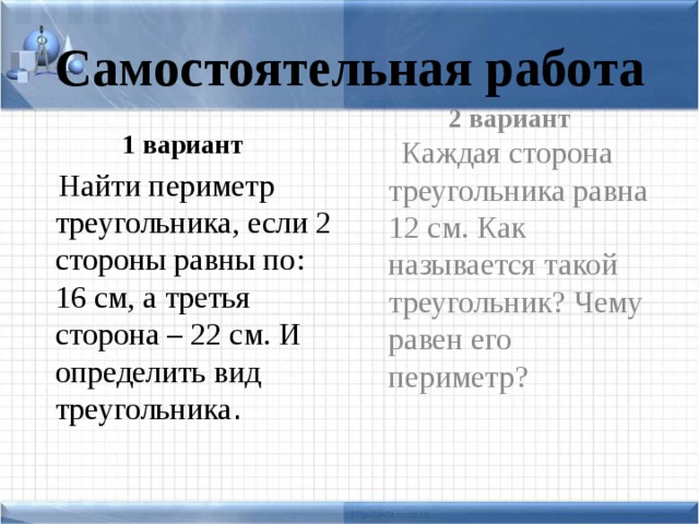 Самостоятельная работа 1 вариант 2 вариант  Найти периметр треугольника, если 2 стороны равны по: 16 см, а третья сторона – 22 см. И определить вид треугольника .  Каждая сторона треугольника равна 12 см. Как называется такой треугольник? Чему равен его периметр?
