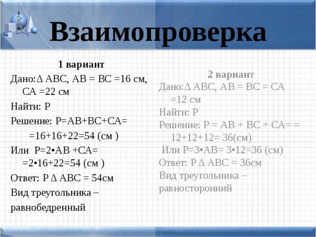 Взаимопроверка 1 вариант 2 вариан т Дано:Δ АВС, АВ = ВС =16 см, СА =22 см Дано:Δ АВС, АВ = ВС = СА =12 см Найти: Р Найти: Р Решение: Р = АВ + ВС + СА= = 12+12+12= 36(см) Решение: Р=АВ+ВС+СА=  =16+16+22=54 (см )  Или Р=3•АВ= 3•12=36 (см) Или Р=2•АВ +СА= =2•16+22=54 (см ) Ответ: Р Δ АВС = 36см Вид треугольника – Ответ: Р Δ АВС = 54см равносторонний Вид треугольника – равнобедренный
