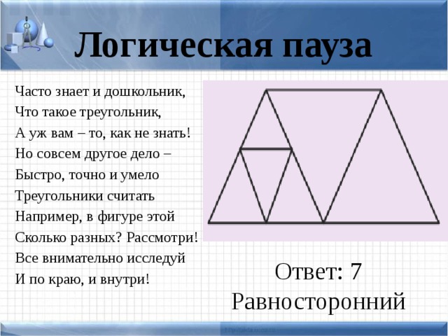 Логическая пауза Часто знает и дошкольник, Что такое треугольник, А уж вам – то, как не знать! Но совсем другое дело – Быстро, точно и умело Треугольники считать Например, в фигуре этой Сколько разных? Рассмотри! Все внимательно исследуй И по краю, и внутри! Ответ: 7 Равносторонний
