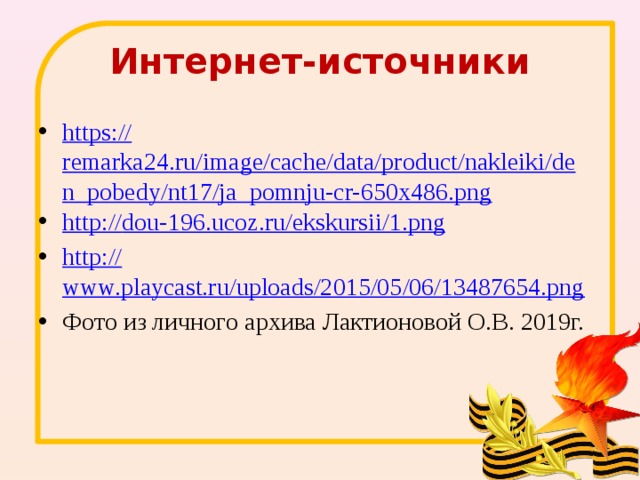 Интернет-источники https:// remarka24.ru/image/cache/data/product/nakleiki/den_pobedy/nt17/ja_pomnju-cr-650x486.png http:// dou-196.ucoz.ru/ekskursii/1.png http:// www.playcast.ru/uploads/2015/05/06/13487654.png Фото из личного архива Лактионовой О.В. 2019г. 