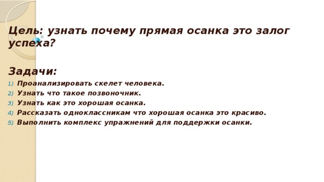 Цель: узнать почему прямая осанка это залог успеха?  Задачи: Проанализировать скелет человека. Узнать что такое позвоночник. Узнать как это хорошая осанка. Рассказать одноклассникам что хорошая осанка это красиво. Выполнить комплекс упражнений для поддержки осанки. 