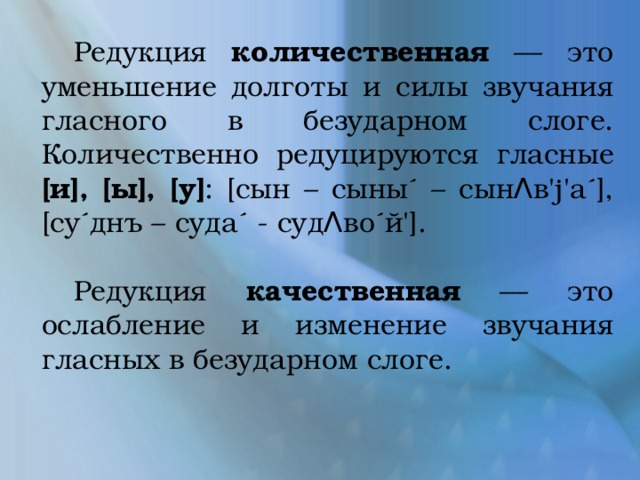  Редукция количественная — это уменьшение долготы и силы звучания гласного в безударном слоге. Количественно редуцируются гласные [и], [ы], [у] : [сын – сыны´ – сынΛв'j'а´], [су´днъ – суда´ - судΛво´й'].  Редукция качественная — это ослабление и изменение звучания гласных в безударном слоге. 