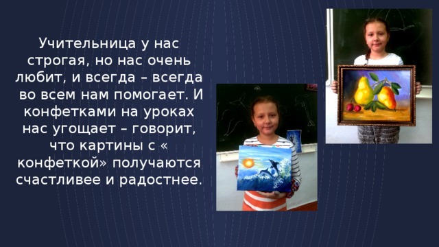 Учительница у нас строгая, но нас очень любит, и всегда – всегда во всем нам помогает. И конфетками на уроках нас угощает – говорит, что картины с « конфеткой» получаются счастливее и радостнее. 