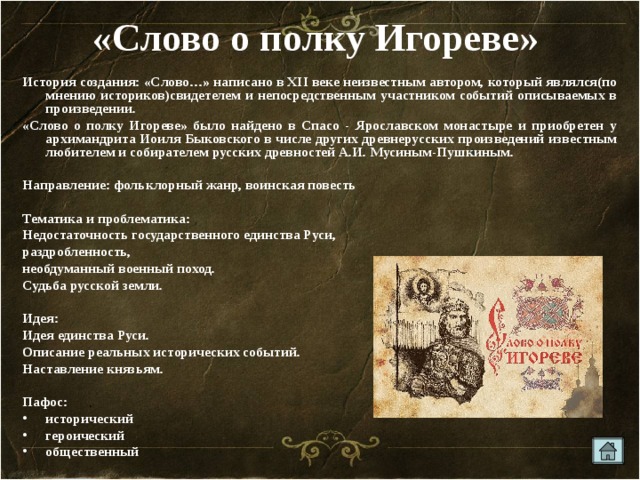 «Слово о полку Игореве»  История создания: «Слово…» написано в ХII веке неизвестным автором, который являлся(по мнению историков)свидетелем и непосредственным участником событий описываемых в произведении. «Слово о полку Игореве» было найдено в Спасо - Ярославском монастыре и приобретен у архимандрита Иоиля Быковского в числе других древнерусских произведений известным любителем и собирателем русских древностей А.И. Мусиным-Пушкиным.  Направление: фольклорный жанр, воинская повесть  Тематика и проблематика: Недостаточность государственного единства Руси, раздробленность, необдуманный военный поход. Судьба русской земли.  Идея: Идея единства Руси. Описание реальных исторических событий. Наставление князьям.  Пафос: исторический героический общественный 