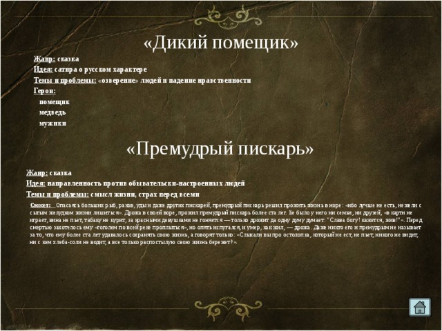 «Дикий помещик» Жанр: сказка Идея: сатира о русском характере Темы и проблемы: «озверение» людей и падение нравственности Герои:   помещик  медведь  мужики «Премудрый пискарь» Жанр: сказка Идея: направленность против обывательски-настроенных людей Темы и проблемы: смысл жизни, страх перед всеми Сюжет: Опасаясь больших рыб, раков, уды и даже других пискарей, премудрый пискарь решил прожить жизнь в норе: «ибо лучше не есть, нежели с сытым желудком жизни лишиться». Дрожа в своей воре, прожил премудрый пискарь более ста лег. lie было у него ни семьи, ни друзей, «в карти не играет, вина не пьет, табаку не курит, за красными девушками не гоняется — только дрожит да одну думу думает: 