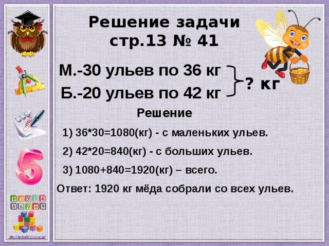 Решение задачи  стр.13 № 41  М.-30 ульев по 36 кг  Б.-20 ульев по 42 кг  Решение  1) 36*30=1080(кг) - с маленьких ульев.  2) 42*20=840(кг) - с больших ульев.  3) 1080+840=1920(кг) – всего.  Ответ: 1920 кг мёда собрали со всех ульев.   ? кг 