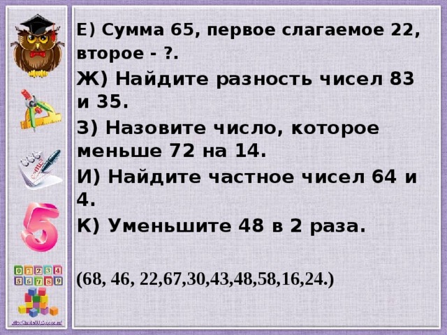 Е) Сумма 65, первое слагаемое 22, второе - ?. Ж) Найдите разность чисел 83 и 35. З) Назовите число, которое меньше 72 на 14. И) Найдите частное чисел 64 и 4. К) Уменьшите 48 в 2 раза.  (68, 46, 22,67,30,43,48,58,16,24.) 