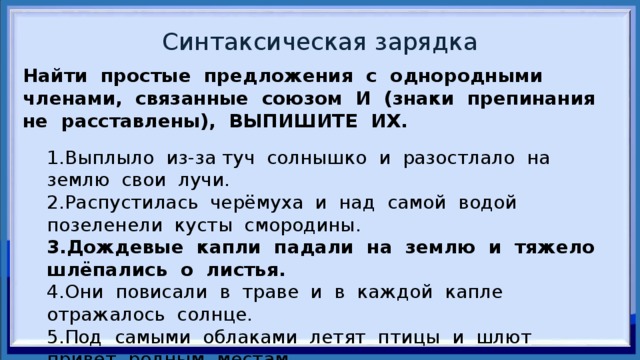 Синтаксическая зарядка Найти простые предложения с однородными членами, связанные союзом И (знаки препинания не расставлены), ВЫПИШИТЕ ИХ.   1.Выплыло из-за туч солнышко и разостлало на землю свои лучи. 2.Распустилась черёмуха и над самой водой позеленели кусты смородины. 3.Дождевые капли падали на землю и тяжело шлёпались о листья. 4.Они повисали в траве и в каждой капле отражалось солнце. 5.Под самыми облаками летят птицы и шлют привет родным местам. 6.Небо медленно заволокли тучи и по лесу прошёл ветер. 