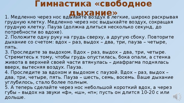 Гимнастика «свободное дыхание» 1. Медленно через нос вдыхайте воздух в легкие, широко раскрывая грудную клетку. Медленно через нос выдыхайте воздух, сокращая грудную клетку. Пауза (должна длиться несколько секунд, до потребности во вдохе).  2. Положите одну руку на грудь сверху, а другую сбоку. Повторите дыхание со счетом: вдох – раз, выдох – два, три, пауза – четыре, пять.  3. Проследите за выдохом. Вдох – раз, выдох – два, три, четыре. Стремитесь к тому, чтобы грудь опустилась, бока опали, а стенка живота в верхней своей части втянулась – диафрагма поднялась вверх, вытесняя воздух. Пауза.  4. Проследите за вдохом и выдохом с паузой. Вдох – раз, выдох – два, три, четыре, пять. Пауза – шесть, семь, восемь. Ваше дыхание углубилось, стало более полным.  5. А теперь сделайте через нос небольшой короткий вдох, а через губы – выдох на звуки «ф», «ш», «п»; пусть он длится 10-20 с или дольше. 