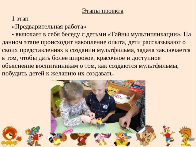 Этапы проекта 1 этап «Предварительная работа» - включает в себя беседу с детьми «Тайны мультипликации». На данном этапе происходит накопление опыта, дети рассказывают о своих представлениях в создании мультфильма, задача заключается в том, чтобы дать более широкое, красочное и доступное объяснение воспитанникам о том, как создаются мультфильмы, побудить детей к желанию их создавать.