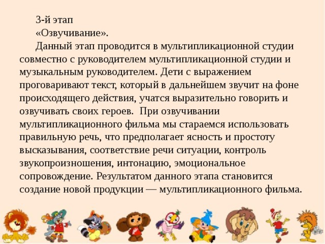 3-й этап «Озвучивание». Данный этап проводится в мультипликационной студии совместно с руководителем мультипликационной студии и музыкальным руководителем. Дети с выражением проговаривают текст, который в дальнейшем звучит на фоне происходящего действия, учатся выразительно говорить и озвучивать своих героев. При озвучивании мультипликационного фильма мы стараемся использовать правильную речь, что предполагает ясность и простоту высказывания, соответствие речи ситуации, контроль звукопроизношения, интонацию, эмоциональное сопровождение. Результатом данного этапа становится создание новой продукции — мультипликационного фильма.