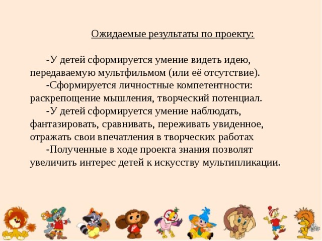 Ожидаемые результаты по проекту: -У детей сформируется умение видеть идею, передаваемую мультфильмом (или её отсутствие). -Сформируется личностные компетентности: раскрепощение мышления, творческий потенциал. -У детей сформируется умение наблюдать, фантазировать, сравнивать, переживать увиденное, отражать свои впечатления в творческих работах -Полученные в ходе проекта знания позволят увеличить интерес детей к искусству мультипликации.