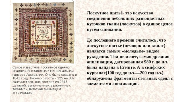 Лоскутное шитьё- это искусство соединения небольших разноцветных кусочков ткани (лоскутов) в единое целое путём сшивания.  До последнего времени считалось, что лоскутное шитье (печворк или квилт) является самым «молодым» видом рукоделия. Тем не менее, самая древняя аппликация, датированная 980 г. до н.э. была найдена в Египте. А в скифских курганах(100 год до н.э.—200 год н.э.) обнаружены фрагменты стеганых одеял с элементами аппликации. Самое известное лоскутное одеяло «Раджа» Выставлено в Национальной галерее Австралии. Оно было создано в 1841 году. Размер работы - 325 на 337 сантиметров, она состоит из 2815 деталей, выполненных в различных техниках, включая вышивку и аппликацию. 