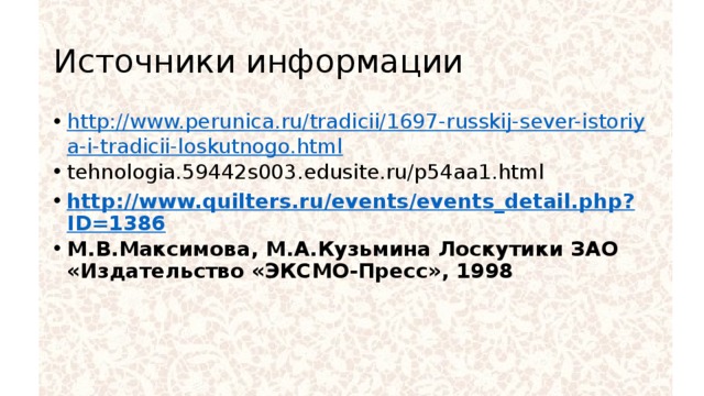 Источники информации http://www.perunica.ru/tradicii/1697-russkij-sever-istoriya-i-tradicii-loskutnogo.html tehnologia.59442s003.edusite.ru/p54aa1.html http://www.quilters.ru/events/events_detail.php?ID=1386 М.В.Максимова, М.А.Кузьмина Лоскутики ЗАО «Издательство «ЭКСМО-Пресс», 1998 