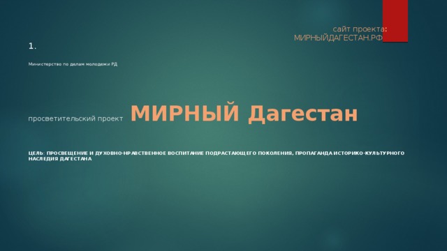    1.     Министерство по делам молодежи РД        просветительский проект МИРНЫЙ Дагестан    сайт проекта :  МИРНЫЙДАГЕСТАН.РФ ЦЕЛЬ : просвещение и духовно-нравственное воспитание подрастающего поколения, пропаганда историко-культурного наследия Дагестана 