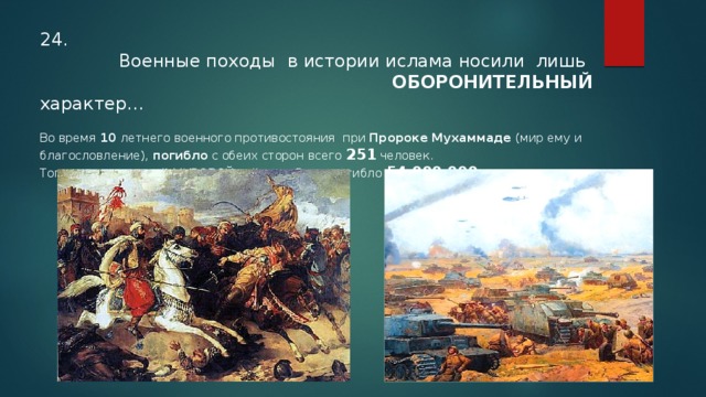 24.  Военные походы  в истории ислама носили лишь  ОБОРОНИТЕЛЬНЫЙ характер…  Во время 10 летнего военного противостояния при Пророке Мухаммаде (мир ему и благословление), погибло с обеих сторон всего 251 человек. Тогда как во второй МИРОВОЙ войне за 5 лет погибло 54 000 000  человек… 