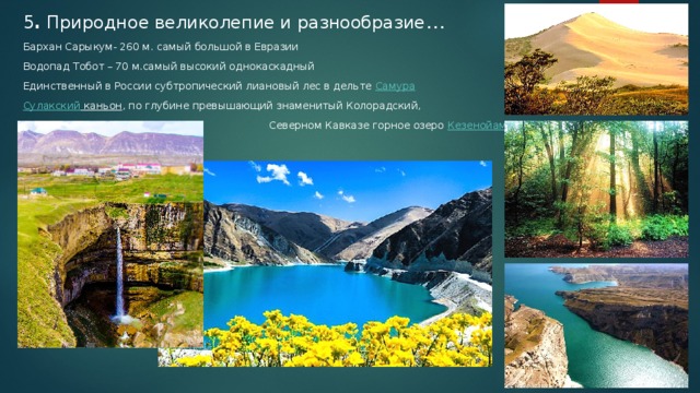 5 . Природное великолепие и разнообразие … Бархан Сарыкум- 260 м. самый большой в Евразии Водопад Тобот – 70 м.самый высокий однокаскадный Единственный в России субтропический лиановый лес в дельте  Самура Сулакский каньон , по глубине превышающий знаменитый Колорадский,  Северном Кавказе горное озеро  Кезенойам ,  
