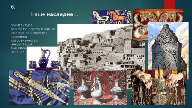 6.   Наше наследие …   архитектура  резьба по дереву и камню  ювелирное искусство  керамика  ковроткачество  инкрустация  вышивка  чеканка    
