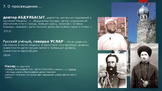 7. О просвещении …   доктор АБДУЛБАСЫТ , директор центра исследований и изучения Медины: «…Абдурахман Ансари, автор сочинения об обитателях этого города, живших здесь, начиная с 12 века Хиджры, называет дагестанские дома обителями науки и этики..»  2013г. Русский учёный , генерал УСЛАР : «Если сравнить население и число медресе  в Дагестане того времени, уровень грамотности дагестанцев намного превышал уровень грамотности европейцев» 1839г. Назир  из Доргели  словарь биографий 230 ДАГЕСТАНСКИХ учёных  X - XX веков   « Услада умов в биографиях дагестанских  учёных » (« Нузхат ал-азхан фи тараджим улама Дагистан» )  1930 г. 