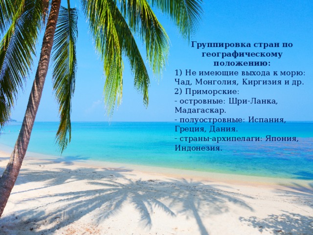 Группировка стран по географическому положению: 1) Не имеющие выхода к морю: Чад, Монголия, Киргизия и др. 2) Приморские: - островные: Шри-Ланка, Мадагаскар. - полуостровные: Испания, Греция, Дания. - страны-архипелаги: Япония, Индонезия. 