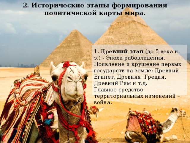 2. Исторические этапы формирования политической карты мира. 1. Древний этап (до 5 века н. э.) - Эпоха рабовладения. Появление и крушение первых государств на земле: Древний Египет, Древняя Греция, Древний Рим и т.д. Главное средство территориальных изменений – война. 