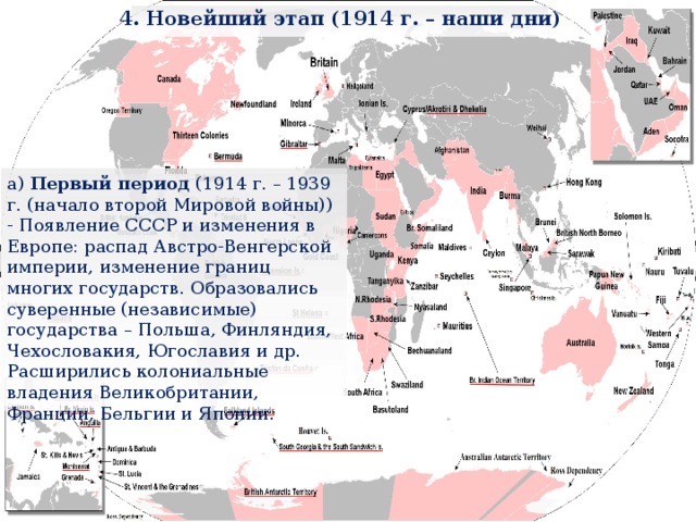 4. Новейший этап (1914 г. – наши дни) а) Первый период (1914 г. – 1939 г. (начало второй Мировой войны)) - Появление СССР и изменения в Европе: распад Австро-Венгерской империи, изменение границ многих государств. Образовались суверенные (независимые) государства – Польша, Финляндия, Чехословакия, Югославия и др. Расширились колониальные владения Великобритании, Франции, Бельгии и Японии. 