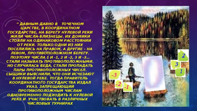   “ давным-давно в точечном царстве, в координатном государстве, на берегу нулевой реки жили числа-близнецы. Их домики стояли на одинаковом расстоянии от реки. Только одни из них поселились на правом, а другие – на левом, противоположном берегу. Поэтому числа 1 и -1, 2 и -2, 3 и -3… стали называть противоположными. Но случилась беда, стали пропадать пары противоположных чисел. Сыщики выяснили, что они исчезают в нулевой реке. Тогда правитель координатного государства издал указ, запрещающий противоположным числам одновременно подходить к нулевой реке и участвовать в различных числовых турнирах     