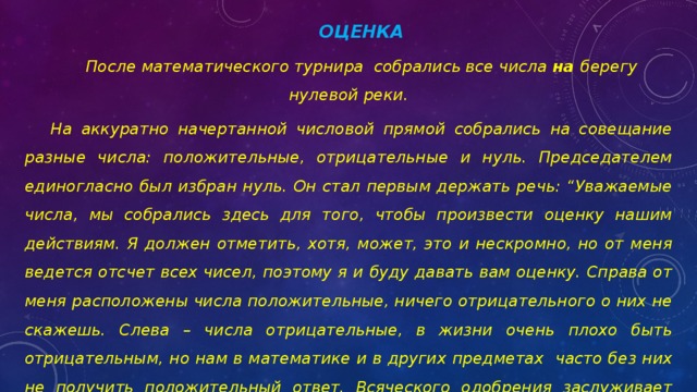 ОЦЕНКА После математического турнира собрались все числа на берегу нулевой реки. На аккуратно начертанной числовой прямой собрались на совещание разные числа: положительные, отрицательные и нуль. Председателем единогласно был избран нуль. Он стал первым держать речь: “Уважаемые числа, мы собрались здесь для того, чтобы произвести оценку нашим действиям. Я должен отметить, хотя, может, это и нескромно, но от меня ведется отсчет всех чисел, поэтому я и буду давать вам оценку. Справа от меня расположены числа положительные, ничего отрицательного о них не скажешь. Слева – числа отрицательные, в жизни очень плохо быть отрицательным, но нам в математике и в других предметах часто без них не получить положительный ответ. Всяческого одобрения заслуживает модуль, который всегда неотрицательный”. Сидят числа и раздумывают: “Что стоит оценка нуля?” 