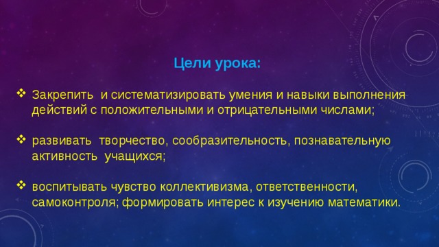   Цели урока: Закрепить и систематизировать умения и навыки выполнения действий с положительными и отрицательными числами; развивать творчество, сообразительность, познавательную активность учащихся; воспитывать чувство коллективизма, ответственности, самоконтроля; формировать интерес к изучению математики. 