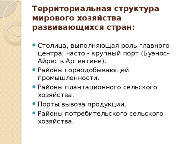 Территориальная структура мирового хозяйства развивающихся стран:   Столица, выполняющая роль главного центра, часто - крупный порт (Буэнос-Айрес в Аргентине). Районы горнодобывающей промышленности. Районы плантационного сельского хозяйства. Порты вывоза продукции. Районы потребительского сельского хозяйства. 