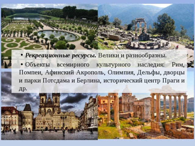 Рекреационные ресурсы. Велики и разнообразны. Объекты всемирного культурного наследия: Рим, Помпеи, Афинский Акрополь, Олимпия, Дельфы, дворцы и парки Потсдама и Берлина, исторический центр Праги и др. 