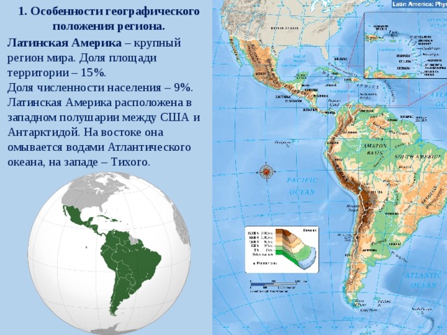 1. Особенности географического положения региона. Латинская Америка – крупный регион мира. Доля площади территории – 15%. Доля численности населения – 9%. Латинская Америка расположена в западном полушарии между США и Антарктидой. На востоке она омывается водами Атлантического океана, на западе – Тихого. 
