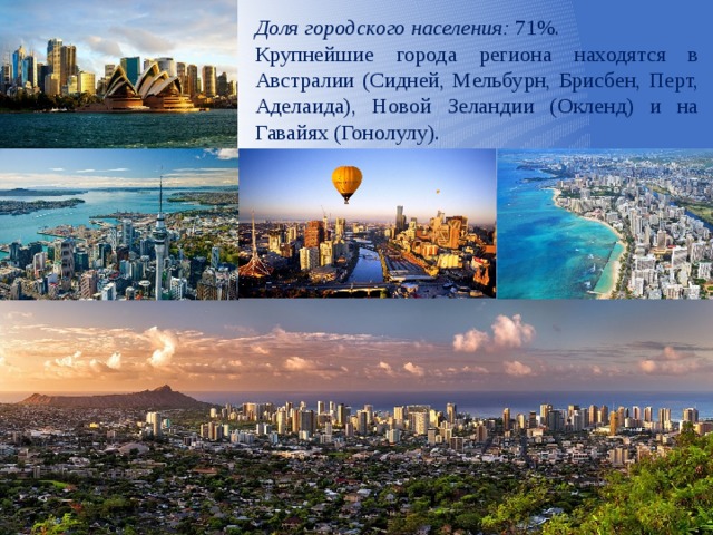Доля городского населения: 71%. Крупнейшие города региона находятся в Австралии (Сидней, Мельбурн, Брисбен, Перт, Аделаида), Новой Зеландии (Окленд) и на Гавайях (Гонолулу). 