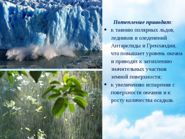  Потепление приводит : к таянию полярных льдов, ледников и оледенений Антарктиды и Гренландии, что повышает уровень океана и приводит к затоплению значительных участков земной поверхности; к увеличению испарения с поверхности океанов и к росту количества осадков. 