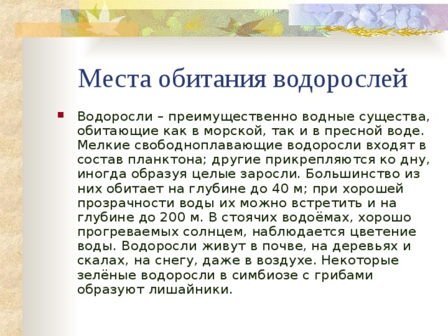 Места обитания водорослей Водоросли – преимущественно водные существа, обитающие как в морской, так и в пресной воде. Мелкие свободноплавающие водоросли входят в состав планктона; другие прикрепляются ко дну, иногда образуя целые заросли. Большинство из них обитает на глубине до 40 м; при хорошей прозрачности воды их можно встретить и на глубине до 200 м. В стоячих водоёмах, хорошо прогреваемых солнцем, наблюдается цветение воды. Водоросли живут в почве, на деревьях и скалах, на снегу, даже в воздухе. Некоторые зелёные водоросли в симбиозе с грибами образуют лишайники. 