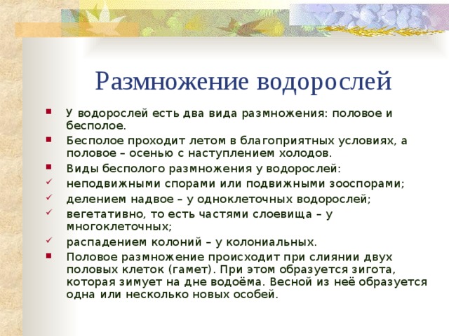 Размножение водорослей У водорослей есть два вида размножения: половое и бесполое. Бесполое проходит летом в благоприятных условиях, а половое – осенью с наступлением холодов. Виды бесполого размножения у водорослей: неподвижными спорами или подвижными зооспорами; делением надвое – у одноклеточных водорослей; вегетативно, то есть частями слоевища – у многоклеточных; распадением колоний – у колониальных. Половое размножение происходит при слиянии двух половых клеток (гамет). При этом образуется зигота, которая зимует на дне водоёма. Весной из неё образуется одна или несколько новых особей.   