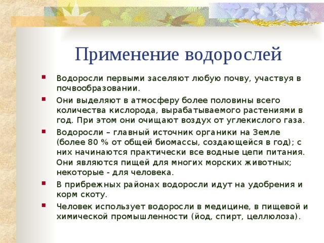 Применение водорослей Водоросли первыми заселяют любую почву, участвуя в почвообразовании. Они выделяют в атмосферу более половины всего количества кислорода, вырабатываемого растениями в год. При этом они очищают воздух от углекислого газа. Водоросли – главный источник органики на Земле (более 80 % от общей биомассы, создающейся в год); с них начинаются практически все водные цепи питания. Они являются пищей для многих морских животных; некоторые - для человека. В прибрежных районах водоросли идут на удобрения и корм скоту. Человек использует водоросли в медицине, в пищевой и химической промышленности (йод, спирт, целлюлоза).   