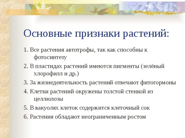 Основные признаки растений: 1. Все растения автотрофы, так как способны к фотосинтезу 2. В пластидах растений имеются пигменты (зелёный хлорофилл и др.) 3. За жизнедеятельность растений отвечают фитогормоны 4. Клетки растений окружены толстой стенкой из целлюлозы 5. В вакуолях клеток содержится клеточный сок 6. Растения обладают неограниченным ростом 