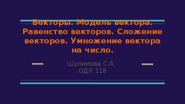 Векторы. Модель вектора. Равенство векторов. Сложение векторов. Умножение вектора на число. Шулимова С.А. ОДЛ 118 