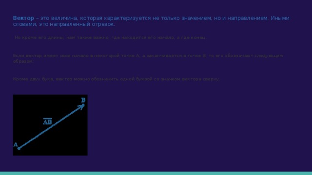 Вектор – это величина, которая характеризуется не только значением, но и направлением. Иными словами, это направленный отрезок.  Но кроме его длины, нам также важно, где находится его начало, а где конец. Если вектор имеет свое начало в некоторой точке А, а заканчивается в точке В, то его обозначают следующим образом: Кроме двух букв, вектор можно обозначить одной буквой со значком вектора сверху. 