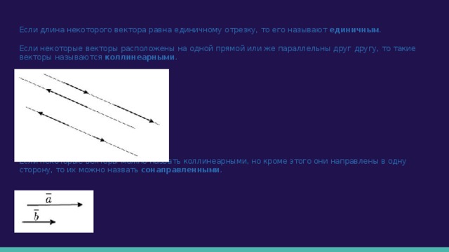 Если длина некоторого вектора равна единичному отрезку, то его называют единичным . Если некоторые векторы расположены на одной прямой или же параллельны друг другу, то такие векторы называются коллинеарными . Если некоторые векторы можно назвать коллинеарными, но кроме этого они направлены в одну сторону, то их можно назвать сонаправленными . 