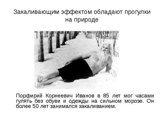 Закаливающим эффектом обладают прогулки на природе  Порфирий Корнеевич Иванов в 85 лет мог часами гулять без обуви и одежды на сильном морозе. Он более 50 лет занимался закаливанием. 